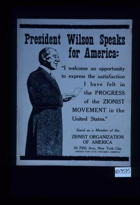 President Wilson speaks for America: " I welcome an opportunity to express the satisfaction I have felt in the progress of the zionist movement in the United States." Enroll as a member of the Zionist Organization of America, 55 Fifth Ave., New York City, through your local enrolment committee
