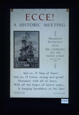 Ecce! A historic meeting. President Roosevelt with Mr. Churchill off the Maine coast, August 14th, 1941. Sail on, O Ship of State!/ Sail on, O Union, strong and great!/ ... Longfellow