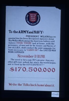For the Army and Navy: President Wilson has requested the seven recognized agencies for war welfare work ... shall conduct a joint campaign for funds necessary to "carry on." United War Work Campaign, Nov. 11-18, 1918 ... Write to the folks back home about it