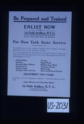 Be prepared and trained. Enlist now in the 1st Field Artillery, N.Y.G ... For New York State Service. No military unit in the country includes such a variety of equipment and service as the 1st Field Artillery. If you are physically fit, and between 18 and 45 years of age, you may enlist and specialize in any one of the following kinds of service which appeals to you. ... Enlistment two years. Uniforms and full equipment supplied