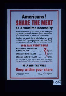 Americans! Share the meat as a wartime necessity. To meet the needs of our Armed Forces and fighting Allies, a government order limits the amount of meat delivered to stores and restaurants ... Your fair weekly share ... Help win the war! Keep within your share