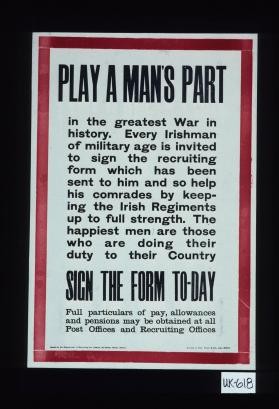 Play a man's part in the greatest war in history. Every Irishman of military age is invited to sign the recruiting form which has been sent to him and so help his comrades by keeping the Irish Regiments up to full strength. The happiest men are those who are doing their duty to their country. Sign the form today. Full particulars of pay, allowances and pensions may be obtained at all post offices and recruiting offices