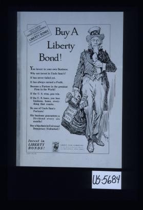 Buy a Liberty Bond. you invest in your own business. Why not invest in uncle Sam's? It has never failed yet. It has always earned a profit. Become a partner in the greatest firm in the world ... invest in Liberty Bonds