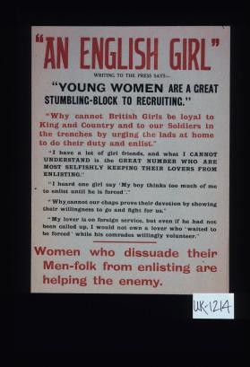 "An English girl" writing to the press says: "Young women are a great stumbling-block to recruiting." Why cannot British girls be loyal to King and Country and to our soldiers in the trenches by urging the lads at home to do their duty and enlist ... women who dissuade their men-folk from enlisting are helping the enemy