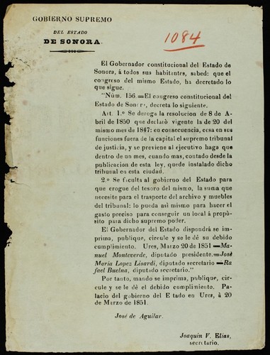 El Gobernador constitucional del estado de Sonora, á todos sus habitantes, sabed : que el congreso del mismo estado, ha decretado lo que sigue. Núm. 156 ... Art. 1.̊ Se deroga la resolucion de 8 de abril de 1850 que declarò vigente la de 20 del mismo mes de 1847: en consecuencia, cesa en sus funciones fuera de la capital el supremo tribunal de justicia, y se previene al ejecutivo haga que dentro de un mes, cuando mas, contado desde la publicacion de esta ley, quede instalado dicho tribunal en esta ciudad