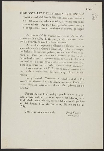 Jose Gonzalez y Echeverria, gobernador constitucional del Estado libre de Zacatecas, en ejercicio del supremo poder ejecutivo, á los habitantes del mismo, sabed ... El H. congreso del Estado en sesion del dia de ayer, ha tenido á bien decretar ... para que haciendo uso de la Guardia Nacional y de los recursos pecuniarios de la hacienda pùblica, conserve en el mejor arreglo las fuerzas que obran en la frontera contra los bárbaros