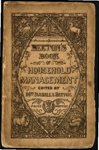 The book of household management : comprising information for the mistress, housekeeper, cook, kitchen-maid, butler, footman, coachman, valet, upper and under house-maids, lady's maid, maid-of-all work, laundry-maid, nurse and nurse-maid, monthly, wet, and sick nurses, etc. etc. Also, sanitary, medical & legal memoranda, with a history of the origin, properties, and uses of all things connected with home life and comfort