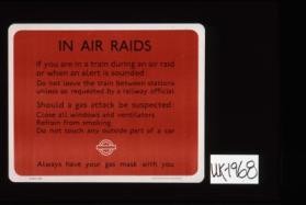 In air raids if you are in a train during an air raid or when an alert is sounded, do not leave the train between stations unless so requested by a railway official. Should a gas attack be suspected: Close all windows and ventilators, refrain from smoking, do not touch any outside part of a car. Always have your gas mask with you