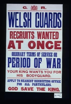 Welsh Guards, recruits wanted at once. Ordinary terms of service or period of war. Your King wants you for his bodyguard. Apply to nearest recruiting office for all particulars. God save the King