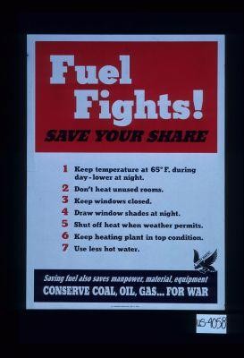 Fuel fights. Save your share. l. Keep temperature at 65 degrees F. during day, lower at night. 2. Don't heat unused rooms. 3. Keep windows closed. 4. Draw window shades at night. 5. Shut off heat when weather permits. 6. Keep heating plant in top condition. 7. Use less hot water. Saving fuel also saves manpower, material, equipment. Conserve coal, oil, gas for war