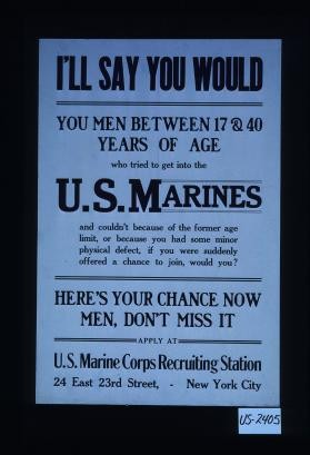 I'll say you would. You men between 17 & 40 years of age who tried to get into the U.S. Marines and couldn't because of the former age limit, or because you had some minor physical defect, if you were suddenly offered a chance to join, would you? Here's your chance now men, don't miss it. Apply at U.S. Marine Corps recruiting station, 24 East 23rd Street, New York City