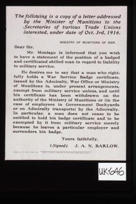 The following is a copy of a letter addressed by the Minister of Munitions to the Secretaries of various trade unions interested, under date of Oct. 3rd, 1916. Ministry of Munitions of War. Dear Sir, Mr. Montagu is informed that you wish to have a statement of the position of a badged and certificated skilled man in regard to liability to military service ... Yours faithfully, J.A.N. Barlow
