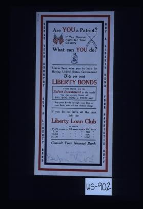 Are you a patriot? If you cannot fight for your country, what can you do? Uncle Sam asks you to help by buying United States government 3 1/2 per cent Liberty bonds. These bonds are the safest investment in the world. You can secure bonds of $50, $100, $500 or $1000 each. Buy your bonds through your boss or your bank, who will act without charge. If you do not have all the cash join the Liberty Loan Club in which $1.00 a week for 50 weeks buys a $50 bond