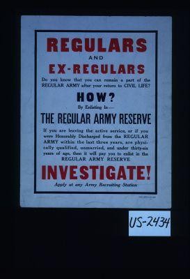 Regulars and ex-regulars. Do you know that you can remain a part of the regular Army after your return to civil life? How? By enlisting in the regular Army Reserve. If you are leaving the active service, or if you were honorably discharged from the regular Army within the last three years, are physically qualified, unmarried, and under thirty-six years of age, then it will pay you to enlist in the regular Army Reserve. Investigate! Apply at any Army recruiting station