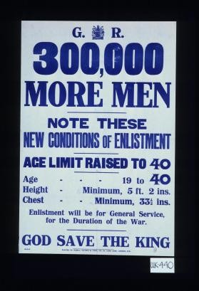 300,000 more men. Note these new conditions of enlistment: age limit raised to 40. Age - 19 to 40. Height - Minimum, 5 ft. 2 ins. Chest - Minimum, 33 l/2 ins. Enlistment will be for general service, for the duration of the war. God save the King