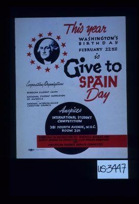 This year Washington's birthday, February 22nd is give to Spain Day. Cooperating organizations, American Student Union, National Student Federation of America, National Intercollegiate Christian Council. Auspices: International Student Competition ... Funds may be designated to : Medical Bureau and North American Committee to Aid Spanish Democracy or American Friends Service Committee