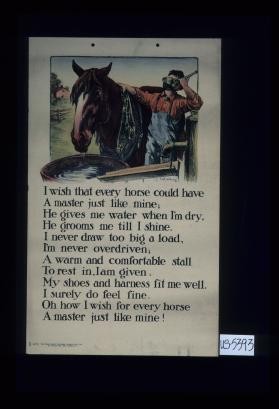 I wish that every horse could have / A master just like mine; / He gives me water when I'm dry, / He grooms me till I shine