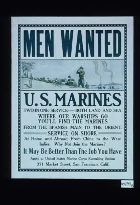 Men wanted. U.S. Marines. Two-in-one service, both land and sea. Where our warships go, you'll find the marines. From the Spanish Main to the Orient. Service on shore. At home and abroad, from China to the West Indies. Why not join the Marines? It may be better than the job you have. Apply at United States Marine Corps recruiting station