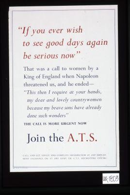 "If you ever wish to see good days again be serious now." That was a call to women by a King of England when Napoleon threatened us... The call is more urgent now. Join the A.T.S. Call and get advice and complete information at any employment exchange or at any Army of A.T.S. Recruiting Centre