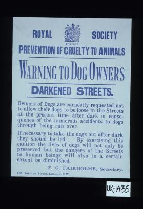 Warning to dog owners. Darkened streets. Owners of dogs are earnestly requested not to allow their dogs to be loose in the streets at the present time after dark in consequence of the numerous accidents to dogs through being run over