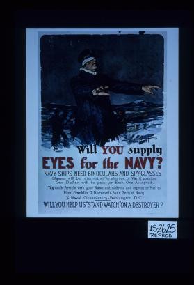 Will you supply eyes for the Navy? Navy ships need binoculars and spy-glasses. Glasses will be returned at termination of war, if possible. One dollar will be paid for each one accepted. Tag each article with your name and address and express or mail to Hon. Franklin D. Roosevelt, Ass't. Sec'y. of Navy ... Will you help us "stand watch" on a destroyer?