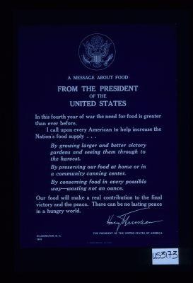 A message about food from the President of the United States. In this fourth year of war the need for food is greater than ever before. I call upon every American to help increase the Nation's food supply ... Our food will make a real contribution to the final victory and the peace. There can be no lasting peace in a hungry world. Harry Truman