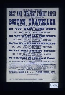 Take the best and cheapest family paper in New England, Boston Traveller, daily, semi-weekly, and weekly. Do you want home news, take the Traveller. Do you want foreign news, take the Traveller. Do you want all the news, take the Traveller. Do you want choice reading, take the Traveller. Do you want market reports, take the Traveller
