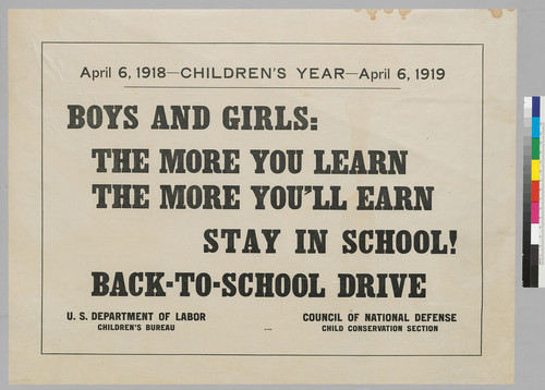 April 6, 1918--Children's year--April 6, 1919: Boys and Girls: The more you learn the more you'll earn: Stay in School!: Back--to--School Drive: U.S. Department of Labor Children's Bureau; Council of National Defense Child Conservation Section