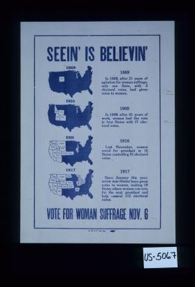 Seein' is believin'. ... In 1869, after 21 years of agitation for woman suffrage, only one state, with 3 electoral votes, had given votes to women. ... Since January this year 1917,, seven new states have given votes to women, making 19 states where women can vote for the next president and help control 172 electoral votes. Vote for woman suffrage Nov. 6