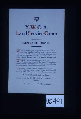 Y.W.C.A. Land Service Camp. Farm labor supplied. Women can be hired in squads of two or more by the hour or day for all sorts of farm work. A squad captain with each squad will be responsible for taking orders and directions and for keeping time records. Every effort will be made to do what the farmer wants in the way he wants it done