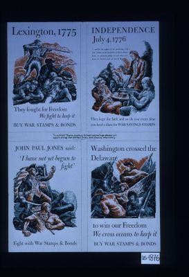 [1] Lexington, 1775. They fought for freedom. We fight to keep it. Buy war stamps & bonds. [2] Independence, July 4, 1776 ... they kept the faith and so do you every time you lend a dime for War Savings Stamps [3] John Paul Jones said: "I have not yet begun to fight." Fight with war stamps and bonds. [4] Washington crossed the Delaware to win our freedom. We cross oceans to keep it. Buy war stamps and bonds