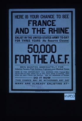 Here is your chance to see France and the Rhine. Enlist in the United States Army to-day for three years (no reserve clause). 50,000 for the A.E.F. Men wanted immediately for ... Here is the opportunity you worked for. Trained men will be sent at once, others will go after short period of training. Earn while you learn French and German. See the battlefields of Europe. Do it now