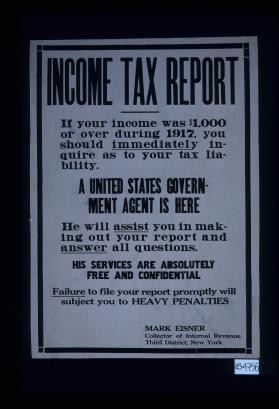 Income tax report. If your income was $1,000 or over during 1917, you should immediately inqure as to your tax liability. A United States government agent is here. He will assist you in making out your report and answer all questions. His services are absolutely free and confidential. Failure to file your report promptly will subject you to heavy penalties. Mark Eisner, Collector of Internal Revenue, Third District, New York