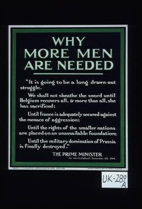 Why more men are needed. "It is gong to be a long drawn-out struggle. We shall not sheathe the sword until Belgium recovers all, and more than all, she has sacrificed; Until France is adequately secured against the menace of aggression; Until the rights of the smaller nations are placed on an unassailable foundation; Until the military domination of Prussia is finally destroyed." The Prime Minister at the Guildhall, November 9th, 1914