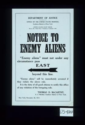 Department of Justice, Office of the United States Marshal, ... Notice to enemy aliens, "Enemy aliens" must not under any circumstance pass East beyond this line. "Enemy aliens" will be immediately arrested if they violate the above rule. it is the duty of all good citizens to notify this office of any violation of the foregoing rule ... New York, November 28, 1917