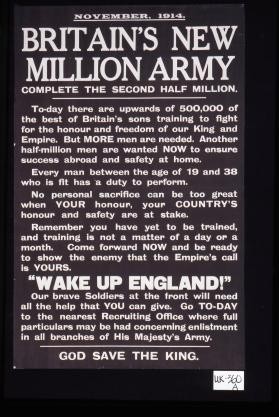 November, 1914. Britain's new million Army. Complete the second half million. Today there are upwards of 500,000 of the best of Britain's sons training to fight for the honour and freedom of our King and Empire. But more men are needed. Another half-million men are wanted now to ensure success abroad and safety at home ... God save the King