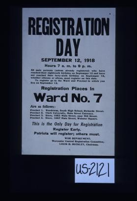 Registration day September 12, 1918; hours 7 a.m. to 9 p.m. All male persons (unless already registered) who have reached their eighteenth birthday on September 12 and have not reached their forty-sixth birthday on September 12, whether citizens or aliens, must register on this date ... Registration places in Ward No. 7 are as follows: ... This is the only day for registration; register early. Patriots will register; others must