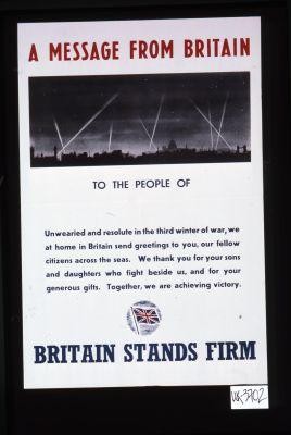 A message from Britain to the people of---. Unwearied and resolute in the third winter of war, we at home in Britain send greetings to you, our fellow citizens across the seas. We thank you for your sons and daughters who fight beside us, and for your generous gifts. Together we are achieving victory. Britain stands firm