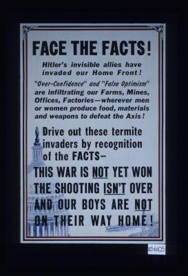Face the facts! Hitler's invisible allies have invaded our home front! "Over-confidence" and "false optimism" are infiltrating our farms, mines ... Drive out these termite invaders by recognition of the fact - this war is not yet won, the shooting isn't over, and our boys are not on their way home!