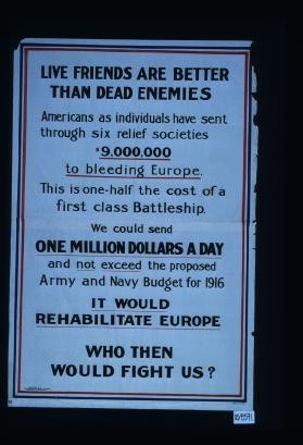 Live friends are better than dead enemies. Americans as individuals have sent through six relief societies ... to bleeding Europe. This is one-half the cost of a fist class battleship. We could send ... and not exceed ... budget. ... It would rehabilitate Europe. Who then would fight us?