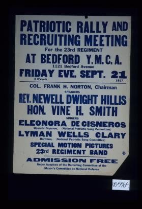 Patriotic rally and recruiting meeting, for the 23rd regiment at Bedford Y.M.C.A. 1121 Bedford Avenue, Friday eve. Sept. 21, 1917. Col. Frank H. Norton, Chairman, Speakers, Rev. Newell Dwight Hillis, Hon. Vine H. Smith; Singers, Eleonora de Cisneros, operatic soprano (National Patriotic Song Committee), Lyman Wells Clary, baritone (National Patriotic Song Committee) ... admission free. Under the auspices of the Recruiting Committee of the Mayor'sCommittee on National Defense