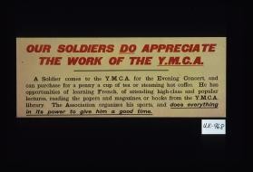 Our soldiers do appreciate the work of the Y.M.C.A. A soldier comes to the Y.M.C.A. for the evening concert, and can purchase for a penny a cup of tea or steaming hot coffee. He has opportunites of learning French, of attending high class and popular lectures, reading the papers and magazines, or books from the Y.M.C.A. library. The Association organizes his sports, and does everything in its power to give him a good time