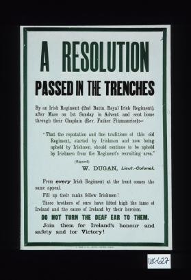 A resolution passed in the trenches by an Irish Regiment ..." That the reputation and fine traditions of this old Regiment, started by Irishmen and now being upheld by Irishmen, should continue to be up held by Irishmen from the Regiment's recruiting area." W. Dugan, Lieut.-Colonel ... Join them for Irelands' honour and safety and for victory